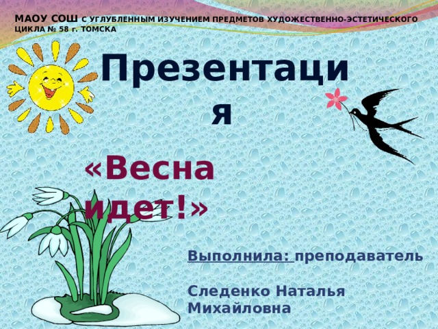 МАОУ СОШ С УГЛУБЛЕННЫМ ИЗУЧЕНИЕМ ПРЕДМЕТОВ ХУДОЖЕСТВЕННО-ЭСТЕТИЧЕСКОГО ЦИКЛА № 58 г. ТОМСКА Презентация   «Весна идет!» Выполнила: преподаватель Следенко Наталья Михайловна 