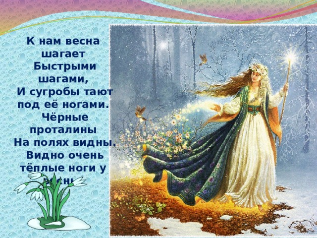К нам весна шагает  Быстрыми шагами,  И сугробы тают под её ногами.  Чёрные проталины  На полях видны.  Видно очень тёплые ноги у весны . 