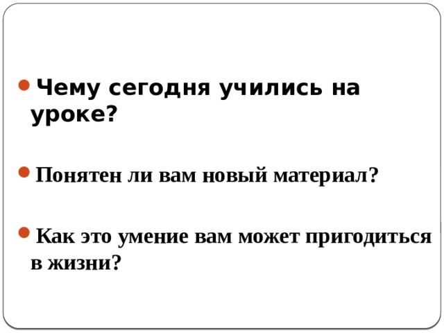 Чему сегодня учились на уроке?  Понятен ли вам новый материал?  Как это умение вам может пригодиться в жизни? 
