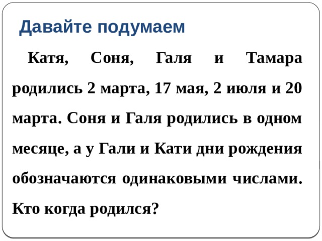Давайте подумаем  Катя, Соня, Галя и Тамара родились 2 марта, 17 мая, 2 июля и 20 марта. Соня и Галя родились в одном месяце, а у Гали и Кати дни рождения обозначаются одинаковыми числами. Кто когда родился? 