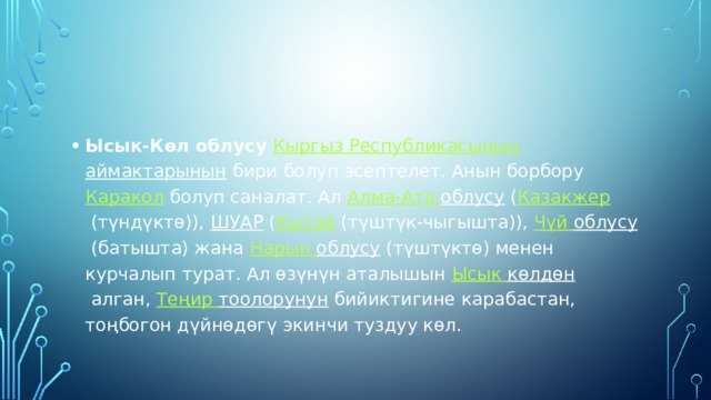 Ысык-Көл облусу   Кыргыз  Республикасынын  аймактарынын  бири болуп эсептелет. Анын борбору  Каракол  болуп саналат. Ал  Алма-Ата облусу  ( Казакжер  (түндүктө)),  ШУАР  ( Кытай  (түштүк-чыгышта)),  Чүй  облусу  (батышта) жана  Нарын облусу  (түштүктө) менен курчалып турат. Ал өзүнүн аталышын  Ысык  көлдөн  алган,  Теңир  тоолорунун  бийиктигине карабастан, тоңбогон дүйнөдөгү экинчи туздуу көл. 