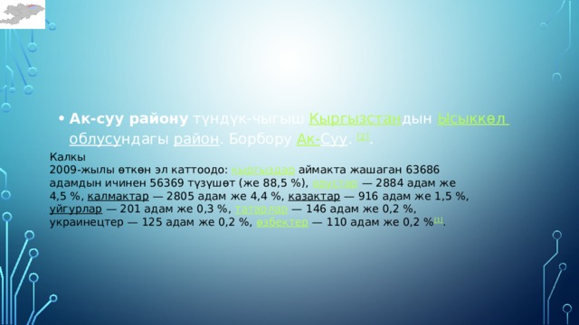 Ак-суу району  түндүк-чыгыш  Кыргызстан дын  Ысыккөл  облусу ндагы  район . Борбору  Ак- Суу .  [2] . Калкы 2009-жылы өткөн эл каттоодо:  кыргыздар  аймакта жашаган 63686 адамдын ичинен 56369 түзүшөт (же 88,5 %),  орустар  — 2884 адам же 4,5 %,  калмактар  — 2805 адам же 4,4 %,  казактар  — 916 адам же 1,5 %,  уйгурлар  — 201 адам же 0,3 %,  татарлар  — 146 адам же 0,2 %, украинецтер — 125 адам же 0,2 %,  өзбектер  — 110 адам же 0,2 % [1] . 