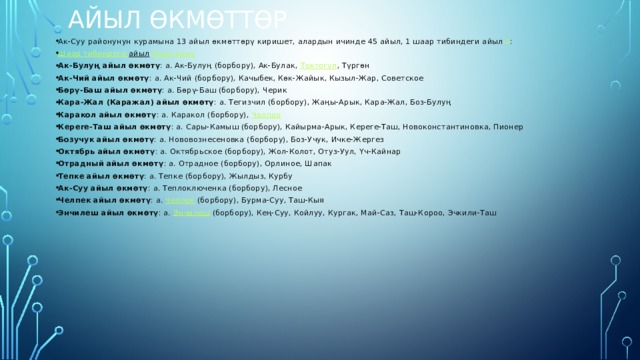Айыл Өкмөттөр   Ак-Суу районунун курамына 13 айыл өкмөттөрү киришет, алардын ичинде 45 айыл, 1 шаар тибиндеги айыл [3] : Шаар  тибиндеги  айыл   Жыргалаң Ак-Булуң айыл өкмөтү : а. Ак-Булуң (борбору), Ак-Булак,  Токтогул , Түргөн Ак-Чий айыл өкмөтү : а. Ак-Чий (борбору), Качыбек, Көк-Жайык, Кызыл-Жар, Советское Бөрү-Баш айыл өкмөтү : а. Бөрү-Баш (борбору), Черик Кара-Жал (Каражал) айыл өкмөтү : а. Тегизчил (борбору), Жаңы-Арык, Кара-Жал, Боз-Булуң Каракол айыл өкмөтү : а. Каракол (борбору),  Чолпон Кереге-Таш айыл өкмөтү : а. Сары-Камыш (борбору), Кайырма-Арык, Кереге-Таш, Новоконстантиновка, Пионер Бозучук айыл өкмөтү : а. Нововознесеновка (борбору), Боз-Учук, Ичке-Жергез Октябрь айыл өкмөтү : а. Октябрьское (борбору), Жол-Колот, Отуз-Уул, Үч-Кайнар Отрадный айыл өкмөтү : а. Отрадное (борбору), Орлиное, Шапак Тепке айыл өкмөтү : а. Тепке (борбору), Жылдыз, Курбу Ак-Суу айыл өкмөтү : а. Теплоключенка (борбору), Лесное Челпек айыл өкмөтү : а.  Челпек  (борбору), Бурма-Суу, Таш-Кыя Энчилеш айыл өкмөтү : а.  Энчилеш  (борбору), Кең-Суу, Койлуу, Кургак, Май-Саз, Таш-Короо, Эчкили-Таш 