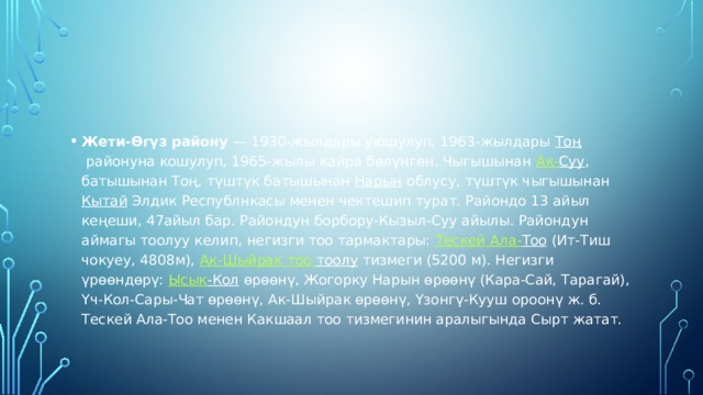 Жети-Өгүз району  — 1930-жылдары уюшулуп, 1963-жылдары  Тоң  районуна кошулуп, 1965-жылы кайра бөлүнгөн. Чыгышынан  Ак- Суу , батышынан Тоң, түштүк батышынан  Нарын  облусу, түштүк чыгышынан  Кытай  Элдик Республнкасы менен чектешип турат. Райондо 13 айыл кеңеши, 47айыл бар. Райондун борбору-Кызыл-Суу айылы. Райондун аймагы тоолуу келип, негизги тоо тармактары:  Тескей Ала- Тоо  (Ит-Тиш чокуеу, 4808м),  Ак- Шыйрак  тоо  тоолу  тизмеги (5200 м). Негизги үрөөндөрү:  Ысык -Кол  өрөөнү, Жогорку Нарын өрөөнү (Кара-Сай, Тарагай), Үч-Кол-Сары-Чат өрөөнү, Ак-Шыйрак өрөөнү, Үзонгү-Кууш ороонү ж. б.  Тескей Ала-Тоо менен Какшаал тоо тизмегинин аралыгында Сырт жатат. 