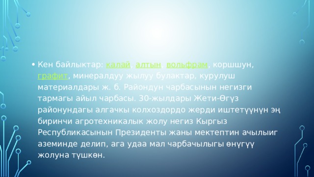 Кен байлыктар:  калай ,  алтын ,  вольфрам , коршшун,  графит , минералдуу жылуу булактар, курулуш материалдары ж. б. Райондун чарбасынын негизги тармагы айыл чарбасы. 30-жылдары Жети-Өгүз районундагы алгачкы колхоздордо жерди иштетүүнүн эң биринчи агротехникалык жолу негиз Кыргыз Республикасынын Президенты жаны мектептин ачылыиг аземинде делип, ага удаа мал чарбачылыгы өнүгүү жолуна түшкөн. 