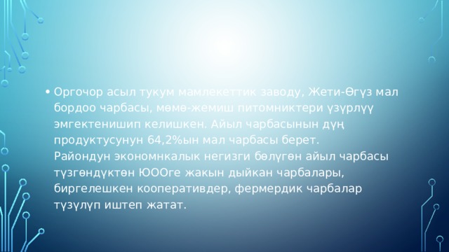 Оргочор асыл тукум мамлекеттик заводу, Жети-Өгүз мал бордоо чарбасы, мөмө-жемиш питомниктери үзүрлүү эмгектенишип келишкен. Айыл чарбасынын дүң продуктусунун 64,2%ын мал чарбасы берет.  Райондун экономнкалык негизги бөлүгөн айыл чарбасы түзгөндүктөн ЮООге жакын дыйкан чарбалары, биргелешкен кооперативдер, фермердик чарбалар түзүлүп иштеп жатат. 