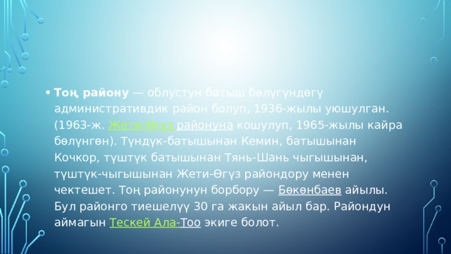 Тоң району  — облустун батыш бөлүгүндөгү административдик район болуп, 1936-жылы уюшулган. (1963-ж.  Жети-Өгүз  районуна  кошулуп, 1965-жылы кайра бөлүнгөн). Түндүк-батышынан Кемин, батышынан Кочкор, түштүк батышынан Тянь-Шань чыгышынан, түштүк-чыгышынан Жети-Өгүз райондору менен чектешет. Тоң районунун борбору —  Бөкөнбаев  айылы. Бул районго тиешелүү 30 га жакын айыл бар. Райондун аймагын  Тескей Ала- Тоо  экиге болот. 