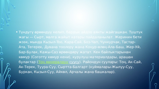 Түндүгү өрөөндүү келип, бардык айдоо аянты жайгашкан. Түштүк жагы — Сырт, малга жайыт катары пайдаланылат. Жеринин бети жээк, мында Кызыл-Too, Кара-Сай, Боз-Чап, Чункурчак, Тастар-Ата, Тегерек, Дувана тоолору жана Коңур-өлөң-Ала-Баш, Жер-Уй, Бар-Булак, Кажы-Саз өрөөндөрү жатат. Кен байлыктарынан көмүр (Соготту көмур кени), курулуш материалдары, арашан булактар ( Тоң  минералдуу  суусу ). Райондун суулары: Тоң, Ак-Сай, Ак-Терек, Туура-Суу, Сыртта-Балгарт (куймалары-Жылуу-Суу, Буркан, Кызыл-Суу, Айкөл, Арчалы жана башкалар). 