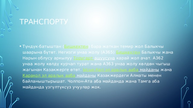 транспорту Түндүк-батыштан ( Бишкектен ) бара жаткан темир жол Балыкчы шаарына бүтөт. Негизги унаа жолу (А365)  Бишкектен  Балыкчы жана Нарын облусу аркылуу  Торугарт  ашуусуна  карай жол ачат. А362 унаа жолу көлдү курчап турат жана А363 унаа жолу көлдөн чыгыш жагынан Казакжерге өтөт.  Ысык-Көл эл аралык  ааба майданы  жана  Каракол эл аралык  ааба майданы  Казакжердеги Алматы менен байланыштырышат. Чолпон-Ата аба майданда жана Тамга аба майданда үзгүлтүксүз учуулар жок. 