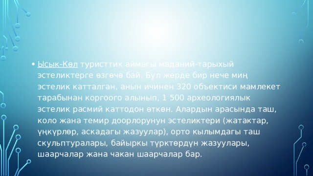 Ысык-Көл  туристтик аймагы маданий-тарыхый эстеликтерге өзгөчө бай. Бул жерде бир нече миң эстелик катталган, анын ичинен 320 объектиси мамлекет тарабынан коргоого алынып, 1 500 археологиялык эстелик расмий каттодон өткөн. Алардын арасында таш, коло жана темир доорлорунун эстеликтери (жатактар, үңкүрлөр, аскадагы жазуулар), орто кылымдагы таш скульптуралары, байыркы түрктөрдүн жазуулары, шаарчалар жана чакан шаарчалар бар. 