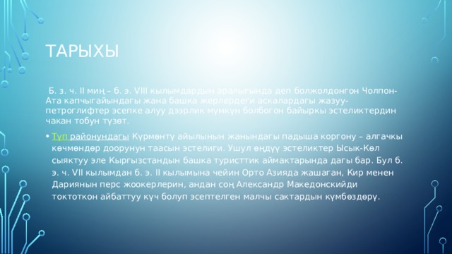 Тарыхы  Б. з. ч. II миң – б. э. VIII кылымдардын аралыгында деп болжолдонгон Чолпон-Ата капчыгайындагы жана башка жерлердеги аскалардагы жазуу-петроглифтер эсепке алуу дээрлик мүмкүн болбогон байыркы эстеликтердин чакан тобун түзөт. Түп  районундагы  Күрмөнтү айылынын жанындагы падыша коргону – алгачкы көчмөндөр доорунун таасын эстелиги. Ушул өңдүү эстеликтер Ысык-Көл сыяктуу эле Кыргызстандын башка туристтик аймактарында дагы бар. Бул б. э. ч. VII кылымдан б. э. II кылымына чейин Орто Азияда жашаган, Кир менен Дариянын перс жоокерлерин, андан соң Александр Македонскийди токтоткон айбаттуу күч болуп эсептелген малчы сактардын күмбөздөрү. 