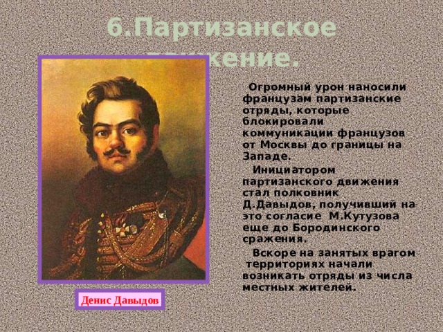 6.Партизанское движение.  Огромный урон наносили французам партизанские отряды, которые блокировали коммуникации французов от Москвы до границы на Западе.  Инициатором партизанского движения стал полковник Д.Давыдов, получивший на это согласие М.Кутузова еще до Бородинского сражения.  Вскоре на занятых врагом территориях начали возникать отряды из числа местных жителей. Денис Давыдов 