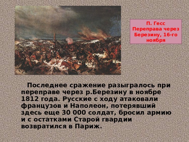 П. Гесс Переправа через Березину, 16-го ноября  Последнее сражение разыгралось при переправе через р.Березину в ноябре 1812 года. Русские с ходу атаковали французов и Наполеон, потерявший здесь еще 30 000 солдат, бросил армию и с остатками Старой гвардии возвратился в Париж. 