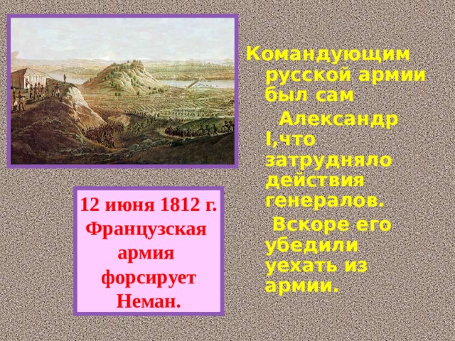  Командующим русской армии был сам  Александр I,что затрудняло действия генералов.  Вскоре его убедили уехать из армии. 12 июня 1812 г. Французская армия форсирует Неман. 
