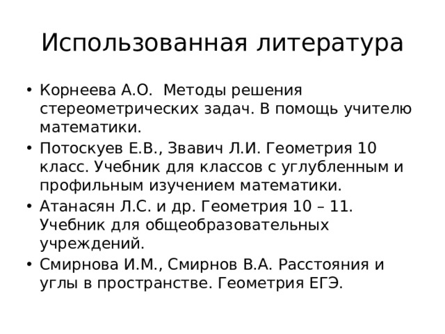 Использованная литература Корнеева А.О. Методы решения стереометрических задач. В помощь учителю математики. Потоскуев Е.В., Звавич Л.И. Геометрия 10 класс. Учебник для классов с углубленным и профильным изучением математики. Атанасян Л.С. и др. Геометрия 10 – 11. Учебник для общеобразовательных учреждений. Смирнова И.М., Смирнов В.А. Расстояния и углы в пространстве. Геометрия ЕГЭ. 