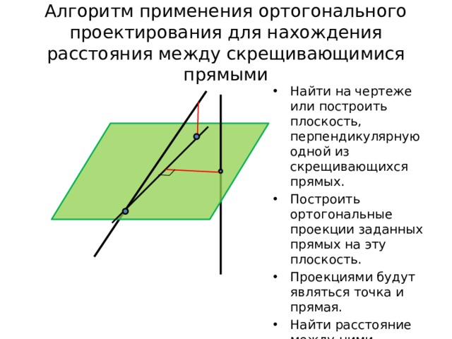 Алгоритм применения ортогонального проектирования для нахождения расстояния между скрещивающимися прямыми Найти на чертеже или построить плоскость, перпендикулярную одной из скрещивающихся прямых. Построить ортогональные проекции заданных прямых на эту плоскость. Проекциями будут являться точка и прямая. Найти расстояние между ними, используя знание планиметрии. 
