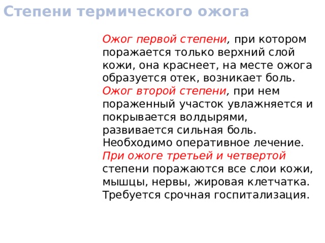 Степени термического ожога Ожог первой степени , при котором поражается только верхний слой кожи, она краснеет, на месте ожога образуется отек, возникает боль. Ожог второй степени , при нем пораженный участок увлажняется и покрывается волдырями, развивается сильная боль. Необходимо оперативное лечение. При ожоге третьей и четвертой степени поражаются все слои кожи, мышцы, нервы, жировая клетчатка. Требуется срочная госпитализация. 
