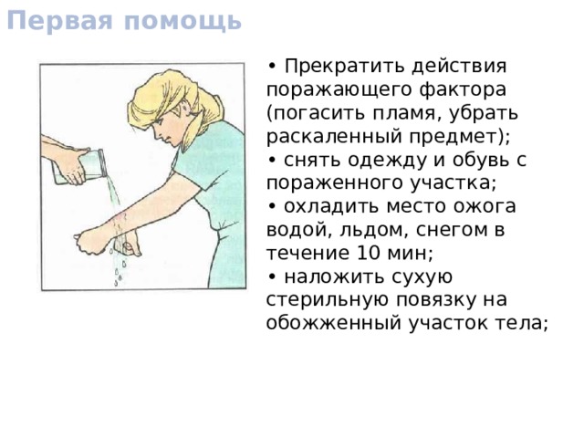 Первая помощь • Прекратить действия поражающего фактора (погасить пламя, убрать раскаленный предмет); • снять одежду и обувь с пораженного участка; • охладить место ожога водой, льдом, снегом в течение 10 мин; • наложить сухую стерильную повязку на обожженный участок тела; 