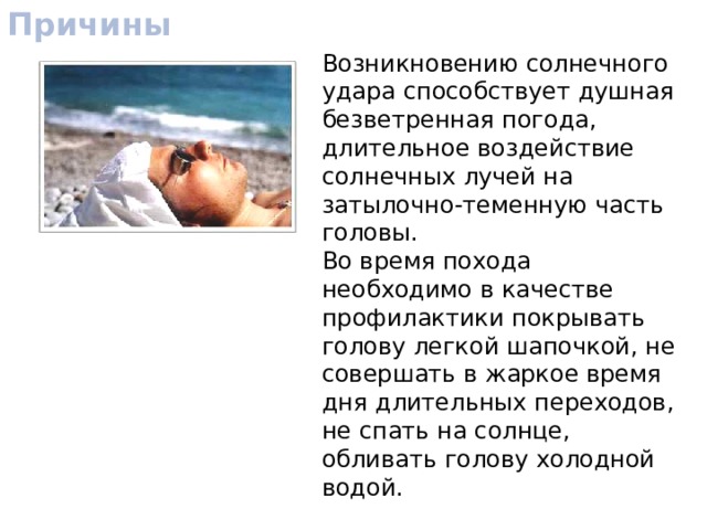 Причины Возникновению солнечного удара способствует душная безветренная погода, длительное воздействие солнечных лучей на затылочно-теменную часть головы. Во время похода необходимо в качестве профилактики покрывать голову легкой шапочкой, не совершать в жаркое время дня длительных переходов, не спать на солнце, обливать голову холодной водой. 