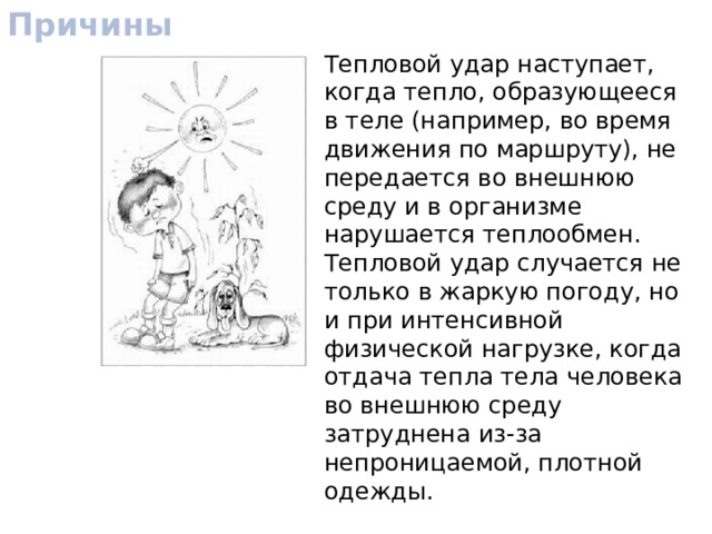 Причины Тепловой удар наступает, когда тепло, образующееся в теле (например, во время движения по маршруту), не передается во внешнюю среду и в организме нарушается теплообмен. Тепловой удар случается не только в жаркую погоду, но и при интенсивной физической нагрузке, когда отдача тепла тела человека во внешнюю среду затруднена из-за непроницаемой, плотной одежды. 