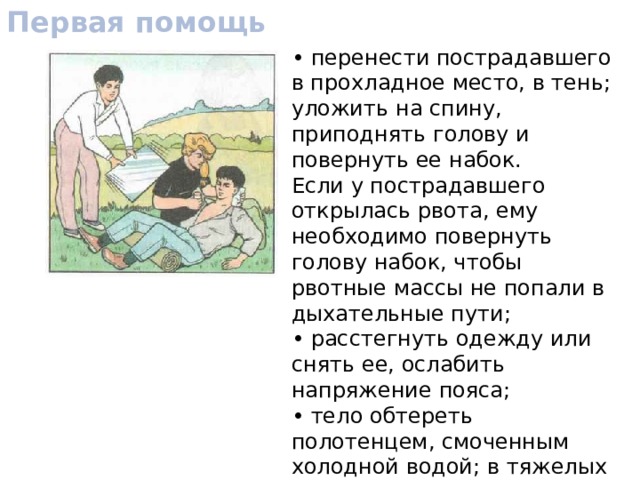Первая помощь • перенести пострадавшего в прохладное место, в тень; уложить на спину, приподнять голову и повернуть ее набок. Если у пострадавшего открылась рвота, ему необходимо повернуть голову набок, чтобы рвотные массы не попали в дыхательные пути; • расстегнуть одежду или снять ее, ослабить напряжение пояса; • тело обтереть полотенцем, смоченным холодной водой; в тяжелых случаях облить холодной водой, приложить к затылочной части головы холодный компресс, обмахивать пострадавшего. 