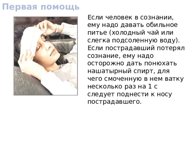 Первая помощь Если человек в сознании, ему надо давать обильное питье (холодный чай или слегка подсоленную воду). Если пострадавший потерял сознание, ему надо осторожно дать понюхать нашатырный спирт, для чего смоченную в нем ватку несколько раз на 1 с следует поднести к носу пострадавшего. 