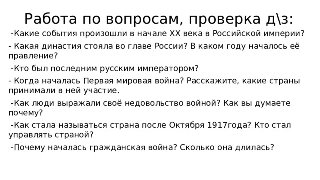 Работа по вопросам, проверка д\з:    -Какие события произошли в начале ХХ века в Российской империи? - Какая династия стояла во главе России? В каком году началось её правление?  -Кто был последним русским императором? - Когда началась Первая мировая война? Расскажите, какие страны принимали в ней участие.  -Как люди выражали своё недовольство войной? Как вы думаете почему?  -Как стала называться страна после Октября 1917года? Кто стал управлять страной?  -Почему началась гражданская война? Сколько она длилась? 