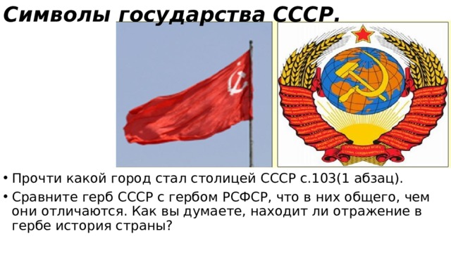 Символы государства СССР. Прочти какой город стал столицей СССР с.103(1 абзац). Сравните герб СССР с гербом РСФСР, что в них общего, чем они отличаются. Как вы думаете, находит ли отражение в гербе история страны? 