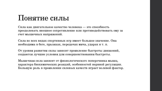 Понятие силы Сила как двигательное качество человека — это способность преодолевать внешнее сопротивление или противодействовать ему за счет мышечных напряжений. Сила во всех видах спортивных игр имеет большое значение. Она необходима в беге, прыжках, передачах мяча, ударах и т. п. От уровня развития силы зависит проявление быстроты движений, создаются лучшие условия для совершенствования быстроты. Мышечная сила зависит от физиологического поперечника мышц, характера биохимических реакций, особенностей нервной регуляции. Большую роль в проявлении силовых качеств играет волевой фактор. 