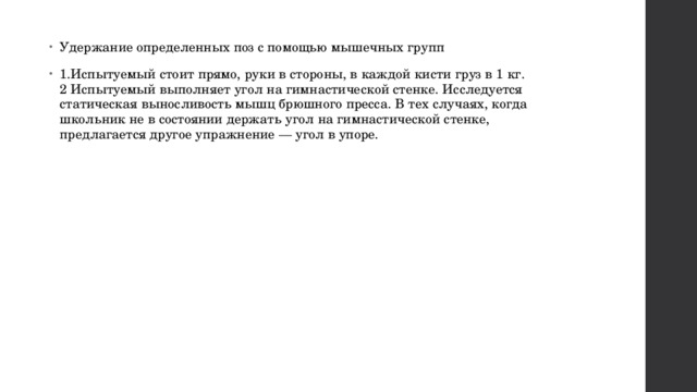 Удержание определенных поз с помощью мышечных групп 1.Испытуемый стоит прямо, руки в стороны, в каждой кисти груз в 1 кг. 2 Испытуемый выполняет угол на гимнастической стенке. Исследуется статическая выносливость мышц брюшного пресса. В тех случаях, когда школьник не в состоянии держать угол на гимнастической стенке, предлагается другое упражнение — угол в упоре. 