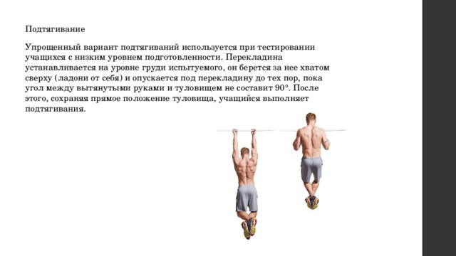 Подтягивание Упрощенный вариант подтягиваний используется при тестировании учащихся с низким уровнем подготовленности. Перекладина устанавливается на уровне груди испытуемого, он берется за нее хватом сверху (ладони от себя) и опускается под перекладину до тех пор, пока угол между вытянутыми руками и туловищем не составит 90°. После этого, сохраняя прямое положение туловища, учащийся выполняет подтягивания. 