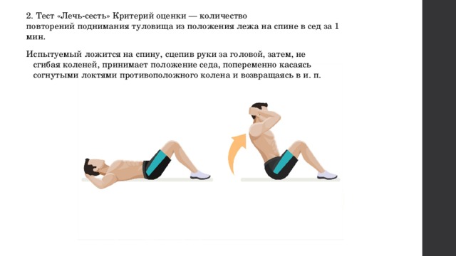 2. Тест «Лечь-сесть» Критерий оценки — количество повторений поднимания туловища из положения лежа на спине в сед за 1 мин. Испытуемый ложится на спину, сцепив руки за головой, затем, не сгибая коленей, принимает положение седа, попеременно касаясь согнутыми локтями противоположного колена и возвращаясь в и. п. 