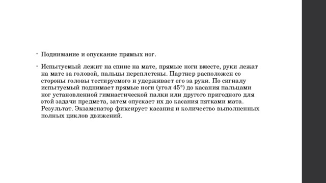 Поднимание и опускание прямых ног. Испытуемый лежит на спине на мате, прямые ноги вместе, руки лежат на мате за головой, пальцы переплетены. Партнер расположен со стороны головы тестируемого и удерживает его за руки. По сигналу испытуемый поднимает прямые ноги (угол 45°) до касания пальцами ног установленной гимнастической палки или другого пригодного для этой задачи предмета, затем опускает их до касания пятками мата. Результат. Экзаменатор фиксирует касания и количество выполненных полных циклов движений. 