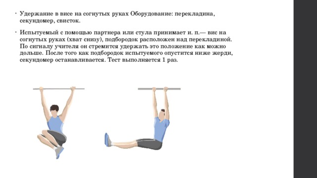 Удержание в висе на согнутых руках Оборудование: перекладина, секундомер, свисток. Испытуемый с помощью партнера или стула принимает и. п.— вис на согнутых руках (хват снизу), подбородок расположен над перекладиной. По сигналу учителя он стремится удержать это положение как можно дольше. После того как подбородок испытуемого опустится ниже жерди, секундомер останавливается. Тест выполняется 1 раз. 
