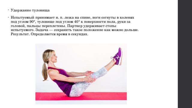 Удержание туловища Испытуемый принимает и. п. лежа на спине, ноги согнуты в коленях под углом 90°, туловище под углом 40° к поверхности пола, руки за головой, пальцы переплетены. Партнер удерживает стопы испытуемого. Задача — сохранить такое положение как можно дольше. Результат. Определяется время в секундах. 