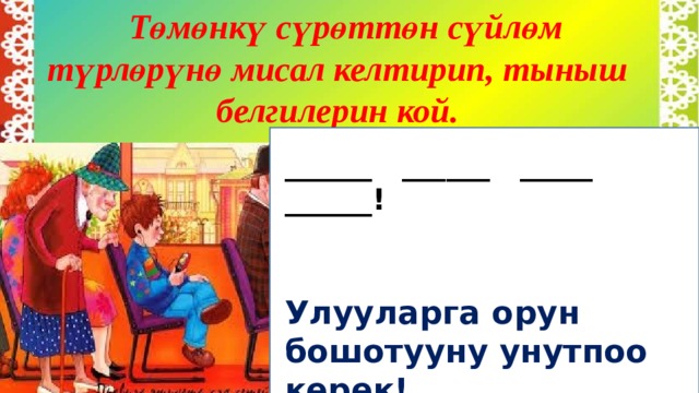 Төмөнкү сүрөттөн сүйлөм түрлөрүнө мисал келтирип, тыныш белгилерин кой.  ______ ______ _____ ______!   Улууларга орун бошотууну унутпоо керек!     