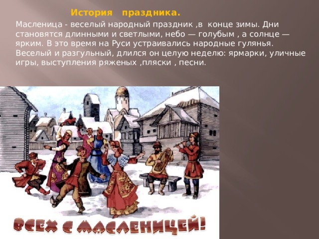 История праздника. Масленица - веселый народный праздник ,в конце зимы. Дни становятся длинными и светлыми, небо — голубым , а солнце — ярким. В это время на Руси устраивались народные гулянья. Веселый и разгульный, длился он целую неделю: ярмарки, уличные игры, выступления ряженых ,пляски , песни.   