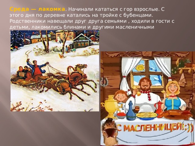 Среда — лакомка . Начинали кататься с гор взрослые. С этого дня по деревне катались на тройке с бубенцами. Родственники навещали друг друга семьями , ходили в гости с детьми, лакомились блинами и другими масленичными яствами. 