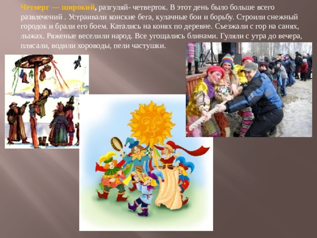 Четверг — широкий , разгуляй- четверток. В этот день было больше всего развлечений . Устраивали конские бега, кулачные бои и борьбу. Строили снежный городок и брали его боем. Катались на конях по деревне. Съезжали с гор на санях, лыжах. Ряженые веселили народ. Все угощались блинами. Гуляли с утра до вечера, плясали, водили хороводы, пели частушки. 