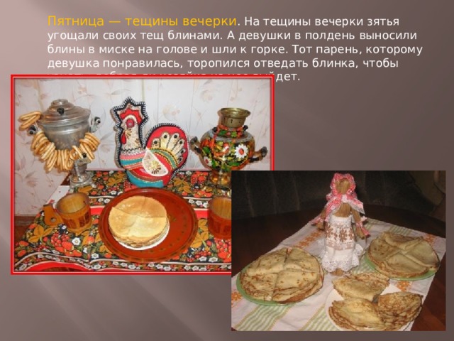 Пятница — тещины вечерки . На тещины вечерки зятья угощали своих тещ блинами. А девушки в полдень выносили блины в миске на голове и шли к горке. Тот парень, которому девушка понравилась, торопился отведать блинка, чтобы узнать: добрая ли хозяйка из нее выйдет. 