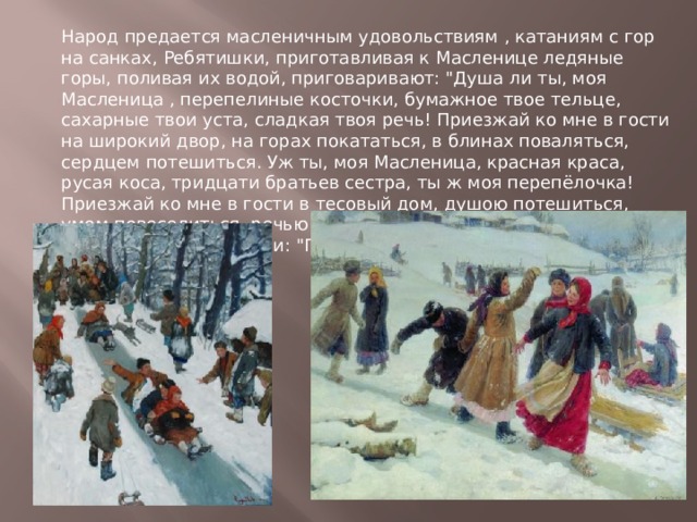 Народ предается масленичным удовольствиям , катаниям с гор на санках, Ребятишки, приготавливая к Масленице ледяные горы, поливая их водой, приговаривают: 