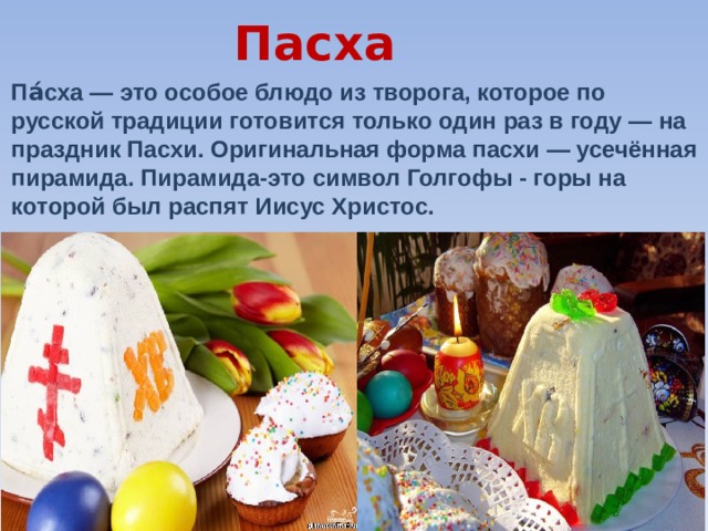 Пасха Па́сха — это особое блюдо из творога, которое по русской традиции готовится только один раз в году — на праздник Пасхи. Оригинальная форма пасхи — усечённая пирамида. Пирамида-это символ Голгофы - горы на которой был распят Иисус Христос. 