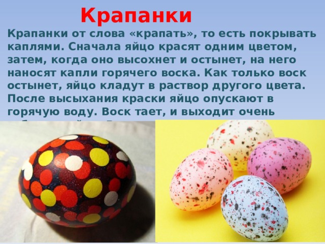 Крапанки Крапанки от слова «крапать», то есть покрывать каплями. Сначала яйцо красят одним цветом, затем, когда оно высохнет и остынет, на него наносят капли горячего воска. Как только воск остынет, яйцо кладут в раствор другого цвета. После высыхания краски яйцо опускают в горячую воду. Воск тает, и выходит очень забавное яйцо. Воск можно и аккуратно соскоблить.  