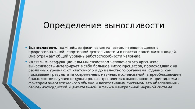 Определение выносливости Выносливость-  важнейшее физическое качество, проявляющееся в профессиональной, спортивной деятельности и в повседневной жизни людей. Она отражает общий уровень работоспособности человека. Являясь многофункциональным свойством человеческого организма, выносливость интегрирует в себе большое число процессов, происходящих на различных уровнях: от клеточного и до целостного организма. Однако, как показывают результаты современных научных исследований, в преобладающем большинстве случаев ведущая роль в проявлениях выносливости принадлежит факторам энергетического обмена и вегетативным системам его обеспечения - сердечнососудистой и дыхательной, а также центральной нервной системе 