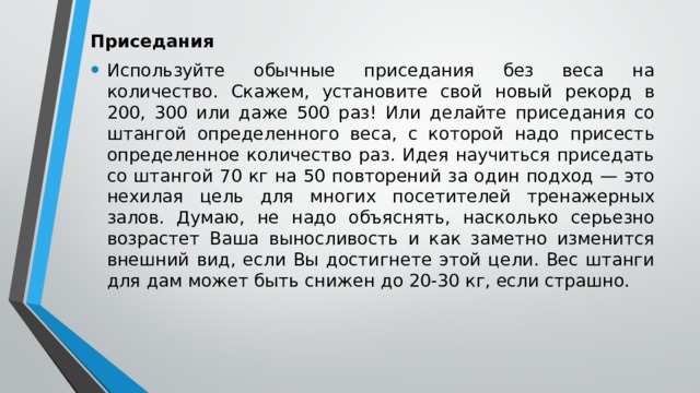 Приседания Используйте обычные приседания без веса на количество. Скажем, установите свой новый рекорд в 200, 300 или даже 500 раз! Или делайте приседания со штангой определенного веса, с которой надо присесть определенное количество раз. Идея научиться приседать со штангой 70 кг на 50 повторений за один подход — это нехилая цель для многих посетителей тренажерных залов. Думаю, не надо объяснять, насколько серьезно возрастет Ваша выносливость и как заметно изменится внешний вид, если Вы достигнете этой цели. Вес штанги для дам может быть снижен до 20-30 кг, если страшно. 