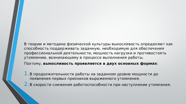 В теории и методике физической культуры выносливость определяют как способность поддерживать заданную, необходимую для обеспечения профессиональной деятельности, мощность нагрузки и противостоять утомлению, возникающему в процессе выполнения работы. Поэтому,  выносливость проявляется в двух основных формах :   В продолжительности работы на заданном уровне мощности до появления первых признаков выраженного утомления. В скорости снижения работоспособности при наступлении утомления. 