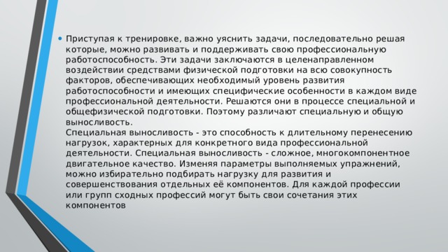 Приступая к тренировке, важно уяснить задачи, последовательно решая которые, можно развивать и поддерживать свою профессиональную работоспособность. Эти задачи заключаются в целенаправленном воздействии средствами физической подготовки на всю совокупность факторов, обеспечивающих необходимый уровень развития работоспособности и имеющих специфические особенности в каждом виде профессиональной деятельности. Решаются они в процессе специальной и общефизической подготовки. Поэтому различают специальную и общую выносливость.  Специальная выносливость - это способность к длительному перенесению нагрузок, характерных для конкретного вида профессиональной деятельности. Специальная выносливость - сложное, многокомпонентное двигательное качество. Изменяя параметры выполняемых упражнений, можно избирательно подбирать нагрузку для развития и совершенствования отдельных её компонентов. Для каждой профессии или групп сходных профессий могут быть свои сочетания этих компонентов 