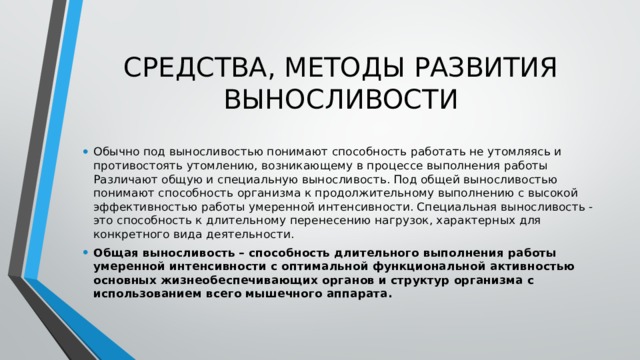 СРЕДСТВА, МЕТОДЫ РАЗВИТИЯ ВЫНОСЛИВОСТИ Обычно под выносливостью понимают способность работать не утомляясь и противостоять утомлению, возникающему в процессе выполнения работы Различают общую и специальную выносливость. Под общей выносливостью понимают способность организма к продолжительному выполнению с высокой эффективностью работы умеренной интенсивности. Специальная выносливость - это способность к длительному перенесению нагрузок, характерных для конкретного вида деятельности. Общая выносливость – способность длительного выполнения работы умеренной интенсивности с оптимальной функциональной активностью основных жизнеобеспечивающих органов и структур организма с использованием всего мышечного аппарата. 