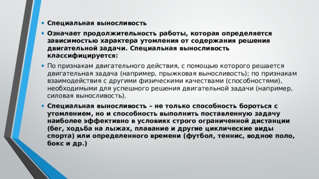 Специальная выносливость Означает продолжительность работы, которая определяется зависимостью характера утомления от содержания решения двигательной задачи. Специальная выносливость классифицируется: По признакам двигательного действия, с помощью которого решается двигательная задача (например, прыжковая выносливость); по признакам взаимодействия с другими физическими качествами (способностями), необходимыми для успешного решения двигательной задачи (например, силовая выносливость). Специальная выносливость – не только способность бороться с утомлением, но и способность выполнить поставленную задачу наиболее эффективно в условиях строго ограниченной дистанции (бег, ходьба на лыжах, плавание и другие циклические виды спорта) или определенного времени (футбол, теннис, водное поло, бокс и др.) 