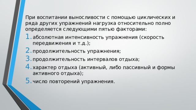При воспитании выносливости с помощью циклических и ряда других упражнений нагрузка относительно полно определяется следующими пятью факторами: абсолютная интенсивность упражнения (скорость передвижения и т.д.); продолжительность упражнения; продолжительность интервалов отдыха; характер отдыха (активный, либо пассивный и формы активного отдыха); число повторений упражнения. 